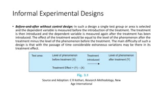 Informal Experimental Designs
• Before-and-after without control design: In such a design a single test group or area is selected
and the dependent variable is measured before the introduction of the treatment. The treatment
is then introduced and the dependent variable is measured again after the treatment has been
introduced. The effect of the treatment would be equal to the level of the phenomenon after the
treatment minus the level of the phenomenon before the treatment. The main difficulty of such a
design is that with the passage of time considerable extraneous variations may be there in its
treatment effect.
Source and Adoption: C R Kothari, Research Methodology, New
Age International
 