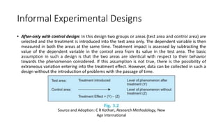 Informal Experimental Designs
• After-only with control design: In this design two groups or areas (test area and control area) are
selected and the treatment is introduced into the test area only. The dependent variable is then
measured in both the areas at the same time. Treatment impact is assessed by subtracting the
value of the dependent variable in the control area from its value in the test area. The basic
assumption in such a design is that the two areas are identical with respect to their behavior
towards the phenomenon considered. If this assumption is not true, there is the possibility of
extraneous variation entering into the treatment effect. However, data can be collected in such a
design without the introduction of problems with the passage of time.
Source and Adoption: C R Kothari, Research Methodology, New
Age International
 