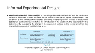 Informal Experimental Designs
• Before-and-after with control design: In this design two areas are selected and the dependent
variable is measured in both the areas for an identical time-period before the treatment. The
treatment is then introduced into the test area only, and the dependent variable is measured in
both for an identical time-period after the introduction of the treatment. The treatment effect is
determined by subtracting the change in the dependent variable in the control area from the
change in the dependent variable in test area.
Source and Adoption: C R Kothari, Research Methodology, New
Age International
 