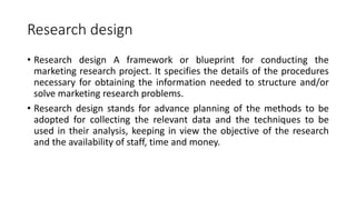 Research design
• Research design A framework or blueprint for conducting the
marketing research project. It specifies the details of the procedures
necessary for obtaining the information needed to structure and/or
solve marketing research problems.
• Research design stands for advance planning of the methods to be
adopted for collecting the relevant data and the techniques to be
used in their analysis, keeping in view the objective of the research
and the availability of staff, time and money.
 