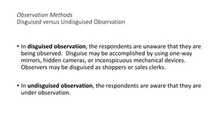 Observation Methods
Disguised versus Undisguised Observation
• In disguised observation, the respondents are unaware that they are
being observed. Disguise may be accomplished by using one-way
mirrors, hidden cameras, or inconspicuous mechanical devices.
Observers may be disguised as shoppers or sales clerks.
• In undisguised observation, the respondents are aware that they are
under observation.
 