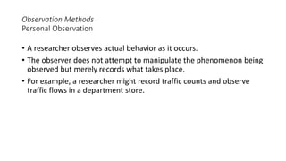 Observation Methods
Personal Observation
• A researcher observes actual behavior as it occurs.
• The observer does not attempt to manipulate the phenomenon being
observed but merely records what takes place.
• For example, a researcher might record traffic counts and observe
traffic flows in a department store.
 