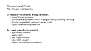 Observation Methods
Mechanical Observation
Do not require respondents' direct participation.
• the AC Nielsen audimeter
• turnstiles that record the number of people entering or leaving a building.
• On-site cameras (still, motion picture, or video)
• Optical scanners in supermarkets
Do require respondent involvement.
• eye-tracking monitors
• pupilometers
• psychogalvanometers
• voice pitch analyzers
• devices measuring response latency
 