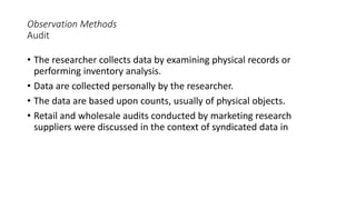 Observation Methods
Audit
• The researcher collects data by examining physical records or
performing inventory analysis.
• Data are collected personally by the researcher.
• The data are based upon counts, usually of physical objects.
• Retail and wholesale audits conducted by marketing research
suppliers were discussed in the context of syndicated data in
 