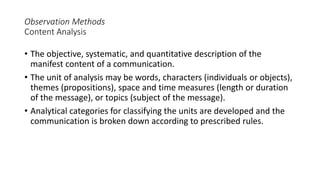 Observation Methods
Content Analysis
• The objective, systematic, and quantitative description of the
manifest content of a communication.
• The unit of analysis may be words, characters (individuals or objects),
themes (propositions), space and time measures (length or duration
of the message), or topics (subject of the message).
• Analytical categories for classifying the units are developed and the
communication is broken down according to prescribed rules.
 