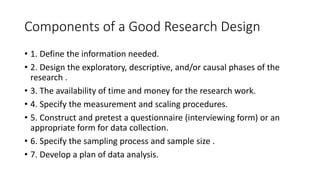 Components of a Good Research Design
• 1. Define the information needed.
• 2. Design the exploratory, descriptive, and/or causal phases of the
research .
• 3. The availability of time and money for the research work.
• 4. Specify the measurement and scaling procedures.
• 5. Construct and pretest a questionnaire (interviewing form) or an
appropriate form for data collection.
• 6. Specify the sampling process and sample size .
• 7. Develop a plan of data analysis.
 