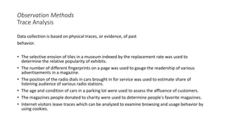 Observation Methods
Trace Analysis
Data collection is based on physical traces, or evidence, of past
behavior.
• The selective erosion of tiles in a museum indexed by the replacement rate was used to
determine the relative popularity of exhibits.
• The number of different fingerprints on a page was used to gauge the readership of various
advertisements in a magazine.
• The position of the radio dials in cars brought in for service was used to estimate share of
listening audience of various radio stations.
• The age and condition of cars in a parking lot were used to assess the affluence of customers.
• The magazines people donated to charity were used to determine people's favorite magazines.
• Internet visitors leave traces which can be analyzed to examine browsing and usage behavior by
using cookies.
 
