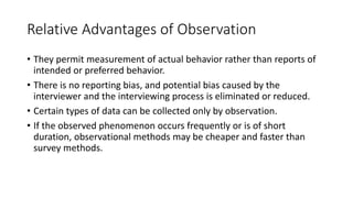 Relative Advantages of Observation
• They permit measurement of actual behavior rather than reports of
intended or preferred behavior.
• There is no reporting bias, and potential bias caused by the
interviewer and the interviewing process is eliminated or reduced.
• Certain types of data can be collected only by observation.
• If the observed phenomenon occurs frequently or is of short
duration, observational methods may be cheaper and faster than
survey methods.
 