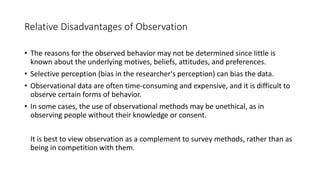Relative Disadvantages of Observation
• The reasons for the observed behavior may not be determined since little is
known about the underlying motives, beliefs, attitudes, and preferences.
• Selective perception (bias in the researcher's perception) can bias the data.
• Observational data are often time-consuming and expensive, and it is difficult to
observe certain forms of behavior.
• In some cases, the use of observational methods may be unethical, as in
observing people without their knowledge or consent.
It is best to view observation as a complement to survey methods, rather than as
being in competition with them.
 