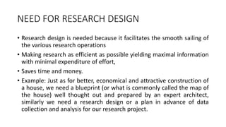 NEED FOR RESEARCH DESIGN
• Research design is needed because it facilitates the smooth sailing of
the various research operations
• Making research as efficient as possible yielding maximal information
with minimal expenditure of effort,
• Saves time and money.
• Example: Just as for better, economical and attractive construction of
a house, we need a blueprint (or what is commonly called the map of
the house) well thought out and prepared by an expert architect,
similarly we need a research design or a plan in advance of data
collection and analysis for our research project.
 