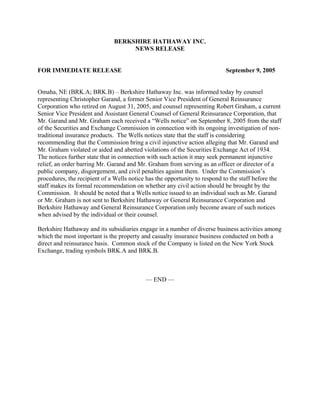BERKSHIRE HATHAWAY INC.
                                   NEWS RELEASE


FOR IMMEDIATE RELEASE                                                      September 9, 2005


Omaha, NE (BRK.A; BRK.B) – Berkshire Hathaway Inc. was informed today by counsel
representing Christopher Garand, a former Senior Vice President of General Reinsurance
Corporation who retired on August 31, 2005, and counsel representing Robert Graham, a current
Senior Vice President and Assistant General Counsel of General Reinsurance Corporation, that
Mr. Garand and Mr. Graham each received a “Wells notice” on September 8, 2005 from the staff
of the Securities and Exchange Commission in connection with its ongoing investigation of non-
traditional insurance products. The Wells notices state that the staff is considering
recommending that the Commission bring a civil injunctive action alleging that Mr. Garand and
Mr. Graham violated or aided and abetted violations of the Securities Exchange Act of 1934.
The notices further state that in connection with such action it may seek permanent injunctive
relief, an order barring Mr. Garand and Mr. Graham from serving as an officer or director of a
public company, disgorgement, and civil penalties against them. Under the Commission’s
procedures, the recipient of a Wells notice has the opportunity to respond to the staff before the
staff makes its formal recommendation on whether any civil action should be brought by the
Commission. It should be noted that a Wells notice issued to an individual such as Mr. Garand
or Mr. Graham is not sent to Berkshire Hathaway or General Reinsurance Corporation and
Berkshire Hathaway and General Reinsurance Corporation only become aware of such notices
when advised by the individual or their counsel.

Berkshire Hathaway and its subsidiaries engage in a number of diverse business activities among
which the most important is the property and casualty insurance business conducted on both a
direct and reinsurance basis. Common stock of the Company is listed on the New York Stock
Exchange, trading symbols BRK.A and BRK.B.



                                           — END —
 