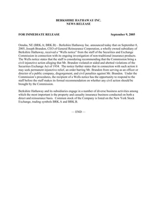 BERKSHIRE HATHAWAY INC.
                                   NEWS RELEASE


FOR IMMEDIATE RELEASE                                                     September 9, 2005


Omaha, NE (BRK.A; BRK.B) – Berkshire Hathaway Inc. announced today that on September 8,
2005, Joseph Brandon, CEO of General Reinsurance Corporation, a wholly owned subsidiary of
Berkshire Hathaway, received a “Wells notice” from the staff of the Securities and Exchange
Commission in connection with its ongoing investigation of non-traditional insurance products.
The Wells notice states that the staff is considering recommending that the Commission bring a
civil injunctive action alleging that Mr. Brandon violated or aided and abetted violations of the
Securities Exchange Act of 1934. The notice further states that in connection with such action it
may seek permanent injunctive relief, an order barring Mr. Brandon from serving as an officer or
director of a public company, disgorgement, and civil penalties against Mr. Brandon. Under the
Commission’s procedures, the recipient of a Wells notice has the opportunity to respond to the
staff before the staff makes its formal recommendation on whether any civil action should be
brought by the Commission.

Berkshire Hathaway and its subsidiaries engage in a number of diverse business activities among
which the most important is the property and casualty insurance business conducted on both a
direct and reinsurance basis. Common stock of the Company is listed on the New York Stock
Exchange, trading symbols BRK.A and BRK.B.


                                           — END —
 