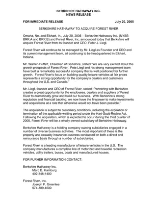 BERKSHIRE HATHAWAY INC.
                             NEWS RELEASE

FOR IMMEDIATE RELEASE                                                July 20, 2005

           BERKSHIRE HATHAWAY TO ACQUIRE FOREST RIVER

Omaha, Ne. and Elkhart, In., July 20, 2005 – Berkshire Hathaway Inc. (NYSE:
BRK.A and BRK.B) and Forest River, Inc. announced today that Berkshire will
acquire Forest River from its founder and CEO, Peter J. Liegl.

Forest River will continue to be managed by Mr. Liegl as Founder and CEO and
its current management team, all continuing to be headquartered in Elkhart,
Indiana.

Mr. Warren Buffett, Chairman of Berkshire, stated “We are very excited about the
growth prospects of Forest River. Pete Liegl and his strong management team
have built a remarkably successful company that is well positioned for further
growth. Forest River’s focus on building quality leisure vehicles at fair prices
represents a strong opportunity for the company’s dealers and customers
throughout the U.S. and Canada.”

Mr. Liegl, founder and CEO of Forest River, stated “Partnering with Berkshire
creates a great opportunity for the employees, dealers and suppliers of Forest
River to dramatically grow and build our business. With Berkshire’s strong
reputation and financial backing, we now have the firepower to make investments
and acquisitions at a rate that otherwise would not have been possible.”

The acquisition is subject to customary conditions, including the expiration or
termination of the applicable waiting period under the Hart-Scott-Rodino Act.
Following the acquisition, which is expected to occur during the third quarter of
2005, Forest River will be a wholly owned subsidiary of Berkshire Hathaway.

Berkshire Hathaway is a holding company owning subsidiaries engaged in a
number of diverse business activities. The most important of these is the
property and casualty insurance business conducted on both a direct and
reinsurance basis through a number of subsidiaries.

Forest River is a leading manufacturer of leisure vehicles in the U.S. The
company manufactures a complete line of motorized and towable recreation
vehicles, utility trailers, buses, boats and manufactured houses.

FOR FURHER INFORMATION CONTACT:

Berkshire Hathaway Inc.
      Marc D. Hamburg
      402-346-1400

Forest River, Inc.
       Joseph P. Greenlee
       574-389-4600
 