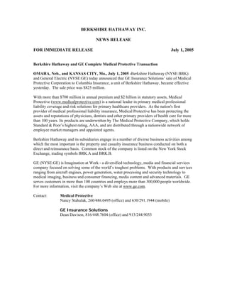 BERKSHIRE HATHAWAY INC.

                                      NEWS RELEASE

FOR IMMEDIATE RELEASE                                                                July 1, 2005


Berkshire Hathaway and GE Complete Medical Protective Transaction

OMAHA, Neb., and KANSAS CITY, Mo., July 1, 2005 -Berkshire Hathaway (NYSE:BRK)
and General Electric (NYSE:GE) today announced that GE Insurance Solutions’ sale of Medical
Protective Corporation to Columbia Insurance, a unit of Berkshire Hathaway, became effective
yesterday. The sale price was $825 million.

With more than $700 million in annual premium and $2 billion in statutory assets, Medical
Protective (www.medicalprotective.com) is a national leader in primary medical professional
liability coverage and risk solutions for primary healthcare providers. As the nation's first
provider of medical professional liability insurance, Medical Protective has been protecting the
assets and reputations of physicians, dentists and other primary providers of health care for more
than 100 years. Its products are underwritten by The Medical Protective Company, which holds
Standard & Poor’s highest rating, AAA, and are distributed through a nationwide network of
employee market managers and appointed agents.

Berkshire Hathaway and its subsidiaries engage in a number of diverse business activities among
which the most important is the property and casualty insurance business conducted on both a
direct and reinsurance basis. Common stock of the company is listed on the New York Stock
Exchange, trading symbols BRK.A and BRK.B.

GE (NYSE:GE) is Imagination at Work - a diversified technology, media and financial services
company focused on solving some of the world’s toughest problems. With products and services
ranging from aircraft engines, power generation, water processing and security technology to
medical imaging, business and consumer financing, media content and advanced materials. GE
serves customers in more than 100 countries and employs more than 300,000 people worldwide.
For more information, visit the company’s Web site at www.ge.com.

Contact:        Medical Protective
                Nancy Stahulak, 260/486.0495 (office) and 630/291.1944 (mobile)

                GE Insurance Solutions
                Dean Davison, 816/448.7604 (office) and 913/244.9033
 