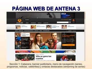 PÁGINA WEB DE ANTENA 3




  Sección 1: Cabecera, banner publicitario, menú de navegación (series,
programas, noticias, celebrities) y enlaces destacados (streaming de series)
 