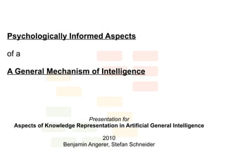 Psychologically Informed Aspects

of a

A General Mechanism of Intelligence




                           Presentation for
  Aspects of Knowledge Representation in Artificial General Intelligence

                                  2010
                    Benjamin Angerer, Stefan Schneider
 