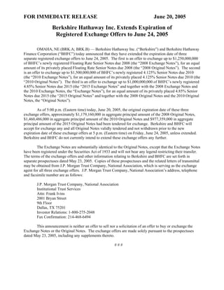 FOR IMMEDIATE RELEASE                                                            June 20, 2005
                 Berkshire Hathaway Inc. Extends Expiration of
                  Registered Exchange Offers to June 24, 2005

         OMAHA, NE (BRK.A; BRK.B) — Berkshire Hathaway Inc. (“Berkshire”) and Berkshire Hathaway
Finance Corporation (“BHFC”) today announced that they have extended the expiration date of three
separate registered exchange offers to June 24, 2005. The first is an offer to exchange up to $1,250,000,000
of BHFC’s newly registered Floating Rate Senior Notes due 2008 (the “2008 Exchange Notes”), for an equal
amount of its privately placed Floating Rate Senior Notes due 2008 (the “2008 Original Notes”). The second
is an offer to exchange up to $1,500,000,000 of BHFC’s newly registered 4.125% Senior Notes due 2010
(the “2010 Exchange Notes”), for an equal amount of its privately placed 4.125% Senior Notes due 2010 (the
“2010 Original Notes”). The third is an offer to exchange up to $1,000,000,000 of BHFC’s newly registered
4.85% Senior Notes due 2015 (the “2015 Exchange Notes” and together with the 2008 Exchange Notes and
the 2010 Exchange Notes, the “Exchange Notes”), for an equal amount of its privately placed 4.85% Senior
Notes due 2015 (the “2015 Original Notes” and together with the 2008 Original Notes and the 2010 Original
Notes, the “Original Notes”).

        As of 5:00 p.m. (Eastern time) today, June 20, 2005, the original expiration date of these three
exchange offers, approximately $1,179,160,000 in aggregate principal amount of the 2008 Original Notes,
$1,460,486,000 in aggregate principal amount of the 2010 Original Notes and $977,359,000 in aggregate
principal amount of the 2015 Original Notes had been tendered for exchange. Berkshire and BHFC will
accept for exchange any and all Original Notes validly tendered and not withdrawn prior to the new
expiration date of these exchange offers at 5 p.m. (Eastern time) on Friday, June 24, 2005, unless extended.
Berkshire and BHFC do not currently intend to extend these exchange offers any further.

        The Exchange Notes are substantially identical to the Original Notes, except that the Exchange Notes
have been registered under the Securities Act of 1933 and will not bear any legend restricting their transfer.
The terms of the exchange offers and other information relating to Berkshire and BHFC are set forth in
separate prospectuses dated May 23, 2005. Copies of these prospectuses and the related letters of transmittal
may be obtained from J.P. Morgan Trust Company, National Association, which is serving as the exchange
agent for all three exchange offers. J.P. Morgan Trust Company, National Association’s address, telephone
and facsimile number are as follows:

        J.P. Morgan Trust Company, National Association
        Institutional Trust Services
        Attn: Frank Ivins
        2001 Bryan Street
        9th Floor
        Dallas, TX 75201
        Investor Relations: 1-800-275-2048
        Fax Confirmation: 214-468-6494

       This announcement is neither an offer to sell nor a solicitation of an offer to buy or exchange the
Exchange Notes or the Original Notes. The exchange offers are made solely pursuant to the prospectuses
dated May 23, 2005, including any supplements thereto.

                                                        ###
 