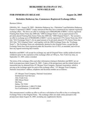 BERKSHIRE HATHAWAY INC.
                                NEWS RELEASE

FOR IMMEDIATE RELEASE                                                           August 26, 2005
         Berkshire Hathaway Inc. Commences Registered Exchange Offers
Business Editors

OMAHA, NE—August 26, 2005—Berkshire Hathaway Inc. (“Berkshire”) and Berkshire Hathaway
Finance Corporation (“BHFC”) today announced that they have commenced two separate registered
exchange offers. The first is an offer to exchange up to $800,000,000 of BHFC’s newly registered
Floating Rate Senior Notes due 2008 (the “2008 Exchange Notes”), for an equal amount of its
privately placed Floating Rate Senior Notes due 2008 (the “2008 Original Notes”). The second is
an offer to exchange up to $700,000,000 of BHFC’s newly registered 4.75% Senior Notes due 2012
(the “2012 Exchange Notes”), for an equal amount of its privately placed 4.75% Senior Notes due
2012 (the “2012 Original Notes”, and together with the 2008 Exchange Notes, the “Exchange
Notes”). The Exchange Notes are substantially identical to the Original Notes, except that the
Exchange Notes have been registered under the Securities Act of 1933, as amended, and will not
bear any legend restricting their transfer.

Berkshire and BHFC will accept for exchange any and all Original Notes validly tendered and not
withdrawn prior to the expiration of the exchange offers at 5:00 p.m., New York City time, on
September 23, 2005, unless extended.

The terms of the exchange offers and other information relating to Berkshire and BHFC are set
forth in prospectuses dated August 26, 2005. Copies of the prospectuses and the related letters of
transmittal may be obtained from J.P. Morgan Trust Company, National Association, which is
serving as the exchange agent for each of the exchange offers. J.P. Morgan Trust Company,
National Association’s address, telephone and facsimile number are as follows:

       J.P. Morgan Trust Company, National Association
       Institutional Trust Services
       Attn: Frank Ivins
       2001 Bryan Street
       9th Floor
       Dallas, TX 75201
       Investor Relations: 1-800-275-2048
       Fax Confirmation: 214-468-6494

This announcement is neither an offer to sell nor a solicitation of an offer to buy or exchange the
Exchange Notes or the Original Notes. The exchange offers are made solely pursuant to the
prospectuses dated August 26, 2005, including any supplements thereto.

                                                    ###
 
