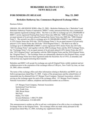 BERKSHIRE HATHAWAY INC.
                                NEWS RELEASE

FOR IMMEDIATE RELEASE                                                      May 23, 2005
         Berkshire Hathaway Inc. Commences Registered Exchange Offers
Business Editors

OMAHA, NE--(BUSINESS WIRE)--May 23, 2005—Berkshire Hathaway Inc. (“Berkshire”) and
Berkshire Hathaway Finance Corporation (“BHFC”) today announced that they have commenced
three separate registered exchange offers. The first is an offer to exchange up to $1,250,000,000 of
BHFC’s newly registered Floating Rate Senior Notes due 2008 (the “2008 Exchange Notes”), for
an equal amount of its privately placed Floating Rate Senior Notes due 2008 (the “2008 Original
Notes”). The second is an offer to exchange up to $1,500,000,000 of BHFC’s newly registered
4.125% Senior Notes due 2010 (the “2010 Exchange Notes”), for an equal amount of its privately
placed 4.125% Senior Notes due 2010 (the “2010 Original Notes”). The third is an offer to
exchange up to $1,000,000,000 of BHFC’s newly registered 4.85% Senior Notes due 2015 (the
“2015 Exchange Notes” and together with the 2008 Exchange Notes and the 2010 Exchange Notes,
the “Exchange Notes”), for an equal amount of its privately placed 4.85% Senior Notes due 2015
(the “2015 Original Notes” and together with the 2008 Original Notes and the 2010 Original Notes,
the “Original Notes”). The Exchange Notes are substantially identical to the Original Notes, except
that the Exchange Notes have been registered under the Securities Act of 1933, as amended, and
will not bear any legend restricting their transfer.

Berkshire and BHFC will accept for exchange any and all Original Notes validly tendered and not
withdrawn prior to the expiration of the exchange offers at 5:00 p.m., New York City time, on June
20, 2005, unless extended.

The terms of the exchange offers and other information relating to Berkshire and BHFC are set
forth in prospectuses dated May 23, 2005. Copies of the prospectuses and the related letters of
transmittal may be obtained from J.P. Morgan Trust Company, National Association, which is
serving as the exchange agent for each of the exchange offers. J.P. Morgan Trust Company,
National Association’s address, telephone and facsimile number are as follows:

       J.P. Morgan Trust Company, National Association
       Institutional Trust Services
       Attn: Frank Ivins
       2001 Bryan Street
       9th Floor
       Dallas, TX 75201
       Investor Relations: 1-800-275-2048
       Fax Confirmation: 214-468-6494

This announcement is neither an offer to sell nor a solicitation of an offer to buy or exchange the
Exchange Notes or the Original Notes. The exchange offers are made solely pursuant to the
prospectuses dated May 23, 2005, including any supplements thereto.

                                                    ###
 