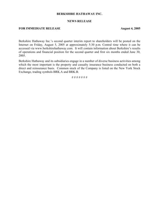 BERKSHIRE HATHAWAY INC.

                                     NEWS RELEASE

FOR IMMEDIATE RELEASE                                                          August 4, 2005



Berkshire Hathaway Inc.’s second quarter interim report to shareholders will be posted on the
Internet on Friday, August 5, 2005 at approximately 5:30 p.m. Central time where it can be
accessed via www.berkshirehathaway.com. It will contain information about Berkshire’s results
of operations and financial position for the second quarter and first six months ended June 30,
2005.
Berkshire Hathaway and its subsidiaries engage in a number of diverse business activities among
which the most important is the property and casualty insurance business conducted on both a
direct and reinsurance basis. Common stock of the Company is listed on the New York Stock
Exchange, trading symbols BRK.A and BRK.B.
                                         #######
 