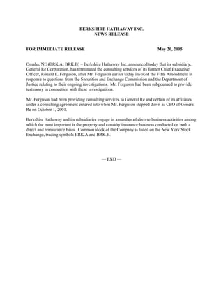 BERKSHIRE HATHAWAY INC.
                                   NEWS RELEASE


FOR IMMEDIATE RELEASE                                                    May 20, 2005


Omaha, NE (BRK.A; BRK.B) – Berkshire Hathaway Inc. announced today that its subsidiary,
General Re Corporation, has terminated the consulting services of its former Chief Executive
Officer, Ronald E. Ferguson, after Mr. Ferguson earlier today invoked the Fifth Amendment in
response to questions from the Securities and Exchange Commission and the Department of
Justice relating to their ongoing investigations. Mr. Ferguson had been subpoenaed to provide
testimony in connection with these investigations.

Mr. Ferguson had been providing consulting services to General Re and certain of its affiliates
under a consulting agreement entered into when Mr. Ferguson stepped down as CEO of General
Re on October 1, 2001.

Berkshire Hathaway and its subsidiaries engage in a number of diverse business activities among
which the most important is the property and casualty insurance business conducted on both a
direct and reinsurance basis. Common stock of the Company is listed on the New York Stock
Exchange, trading symbols BRK.A and BRK.B.




                                          — END —
 