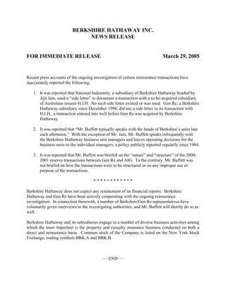 BERKSHIRE HATHAWAY INC.
                               NEWS RELEASE


FOR IMMEDIATE RELEASE                                                          March 29, 2005


Recent press accounts of the ongoing investigation of certain reinsurance transactions have
inaccurately reported the following:

   1. It was reported that National Indemnity, a subsidiary of Berkshire Hathaway headed by
      Ajit Jain, used a “side letter” to document a transaction with a to-be-acquired subsidiary
      of Australian insurer H.I.H. No such side letter existed or was used. Gen Re, a Berkshire
      Hathaway subsidiary since December 1998, did use a side letter in its transaction with
      H.I.H., a transaction entered into well before Gen Re was acquired by Berkshire
      Hathaway.

   2. It was reported that “Mr. Buffett typically speaks with the heads of Berkshire’s units late
      each afternoon.” With the exception of Mr. Jain, Mr. Buffett speaks infrequently with
      the Berkshire Hathaway business unit managers and leaves operating decisions for the
      business units to the individual managers, a policy publicly reported regularly since 1984.

   3. It was reported that Mr. Buffett was briefed on the “nature” and “structure” of the 2000-
      2001 reserve transactions between Gen Re and AIG. To the contrary, Mr. Buffett was
      not briefed on how the transactions were to be structured or on any improper use or
      purpose of the transactions.

                                      ************

Berkshire Hathaway does not expect any restatement of its financial reports. Berkshire
Hathaway and Gen Re have been actively cooperating with the ongoing reinsurance
investigation. In connection therewith, a number of Berkshire/Gen Re representatives have
voluntarily given interviews to the investigating authorities, and Mr. Buffett will shortly do so as
well.

Berkshire Hathaway and its subsidiaries engage in a number of diverse business activities among
which the most important is the property and casualty insurance business conducted on both a
direct and reinsurance basis. Common stock of the Company is listed on the New York Stock
Exchange, trading symbols BRK.A and BRK.B.



                                            — END —
 