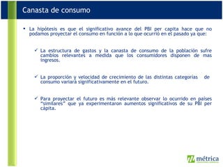 La hipótesis es que el significativo avance del PBI per capita hace que no podamos proyectar el consumo en función a lo que ocurrió en el pasado ya que: La estructura de gastos y la canasta de consumo de la población sufre cambios relevantes a medida que los consumidores disponen de mas ingresos. La proporción y velocidad de crecimiento de las distintas categorías  de  consumo variará significativamente en el futuro. Para proyectar el futuro es más relevante observar lo ocurrido en países “similares” que ya experimentaron aumentos significativos de su PBI per cápita. Canasta de consumo 