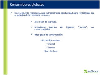 Este segmento representa una extraordinaria oportunidad para rentabilizar los resultados de las empresas/marcas. Alto nivel de ingresos. Importante porción de ingresos “nuevos”, no comprometidos. Bajo gasto de comunicación: No medios masivos Internet Eventos Bases de datos Consumidores globales 