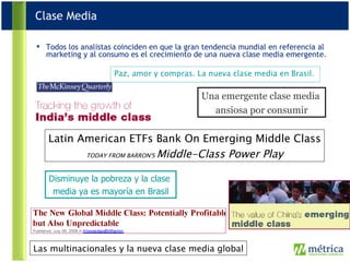 Todos los analistas coinciden en que la gran tendencia mundial en referencia al marketing y al consumo es el crecimiento de una nueva clase media emergente. Latin American ETFs Bank On Emerging Middle Class TODAY FROM BARRON'S  Middle-Class Power Play Las multinacionales y la nueva clase media global Paz, amor y compras. La nueva clase media en Brasil.   Disminuye la pobreza y la clase  media ya es mayoría en Brasil Una emergente clase media  ansiosa por consumir Clase Media 