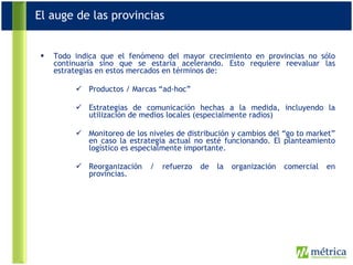 Todo indica que el fenómeno del mayor crecimiento en provincias no sólo continuaría sino que se estaría acelerando. Esto requiere reevaluar las estrategias en estos mercados en términos de: Productos / Marcas “ad-hoc” Estrategias de comunicación hechas a la medida, incluyendo la utilización de medios locales (especialmente radios) Monitoreo de los niveles de distribución y cambios del “go to market” en caso la estrategia actual no esté funcionando. El planteamiento logístico es especialmente importante. Reorganización / refuerzo de la organización comercial en provincias.  El auge de las provincias 