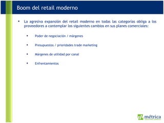 La agresiva expansión del retail moderno en todas las categorías obliga a los proveedores a contemplar los siguientes cambios en sus planes comerciales: Poder de negociación / márgenes Presupuestos / prioridades trade marketing Márgenes de utilidad por canal Enfrentamientos  Boom del retail moderno 