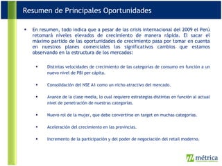 En resumen, todo indica que a pesar de las crisis internacional del 2009 el Perú retomará niveles elevados de crecimiento de manera rápida. El sacar el máximo partido de las oportunidades de crecimiento pasa por tomar en cuenta en nuestros planes comerciales los significativos cambios que estamos observando en la estructura de los mercados: Distintas velocidades de crecimiento de las categorías de consumo en función a un nuevo nivel de PBI per cápita. Consolidación del NSE A1 como un nicho atractivo del mercado. Avance de la clase media, lo cual requiere estrategias distintas en función al actual nivel de penetración de nuestras categorías. Nuevo rol de la mujer, que debe convertirse en target en muchas categorías. Aceleración del crecimiento en las provincias. Incremento de la participación y del poder de negociación del retail moderno. Resumen de Principales Oportunidades 