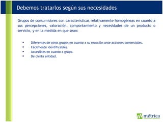 Grupos de consumidores con características relativamente homogéneas en cuanto a sus percepciones, valoración, comportamiento y necesidades de un producto o servicio, y en la medida en que sean: Diferentes de otros grupos en cuanto a su reacción ante acciones comerciales.  Fácilmente identificables.  Accesibles en cuanto a grupo.  De cierta entidad. Debemos tratarlos según sus necesidades 