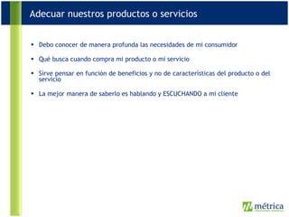 Debo conocer de manera profunda las necesidades de mi consumidor Qué busca cuando compra mi producto o mi servicio Sirve pensar en función de beneficios y no de características del producto o del servicio La mejor manera de saberlo es hablando y ESCUCHANDO a mi cliente Adecuar nuestros productos o servicios 