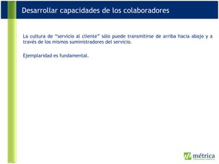 La cultura de “servicio al cliente” sólo puede transmitirse de arriba hacia abajo y a través de los mismos suministradores del servicio. Ejemplaridad es fundamental. Desarrollar capacidades de los colaboradores 