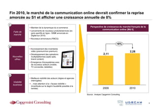 Fin 2010, le marché de la communication online devrait confirmer la reprise
amorcée au S1 et afficher une croissance annuelle de 8%
1
                 Maintien de la dynamique du e-commerce                    Perspective de croissance du marché français de la
                                                                                      communication online (Md €)
                 Lancements de nouveaux produits/services (ex:
    Faits de
                 paris sportifs en ligne - 50M€ annoncés en
    marché       Digital sur 2010)
                 Nouveaux annonceurs (FMCG)

                                                                                                        +8%
2
                 Accroissement des inventaires
                 vidéo (premium/non premium)                                                                   2,28
                 Développement des opérations                                            2,11
    Nouvelles    multiplateformes (opés spés,
     offres      brand content)
                 Emergence d’écosystèmes avec
                 de nouveaux acteurs (mobile,
                 TV connectée, tablettes)



3
                 Meilleure visibilité des acteurs (régies et agences
                 interrogées)
    Visibilité
                 …mais attention à la « fausse visibilité »
    business
                 (incertitude sur le degré d’austérité possible à la
                 rentrée)                                                               2009                   2010

                                                                       Source : Analyse Capgemini Consulting



                                                                                                                                9
 