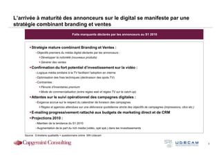 L’arrivée à maturité des annonceurs sur le digital se manifeste par une
stratégie combinant branding et ventes
                                            Faits marquants déclarés par les annonceurs au S1 2010



         Stratégie mature combinant Branding et Ventes :
            –Objectifs premiers du média digital déclarés par les annonceurs :
                 Développer la notoriété (nouveaux produits)
                 Générer des ventes
         Confirmation du fort potentiel d’investissement sur la vidéo :
            –Logique média similaire à la TV facilitant l’adoption en interne
            –Optimisation des frais techniques (déclinaison des spots TV)
            –Contraintes :
                 Pénurie d’inventaires premium
                 Mode de commercialisation (entre régies web et régies TV sur la catch-up)
         Attentes sur le suivi opérationnel des campagnes digitales :
            –Exigence accrue sur le respect du calendrier de livraison des campagnes
                 Régies et agences attendues sur une délivrance quotidienne stricte des objectifs de campagnes (impressions, clics etc.)
         E-mailing progressivement rattaché aux budgets de marketing direct et de CRM
         Projections 2010 :
            –Maintien de la tendance du S1 2010
            –Augmentation de la part du rich media (vidéo, opé spé.) dans les investissements

    Source : Entretiens qualitatifs + questionnaire online SRI-Udecam


                                                                                                                                           3
 
