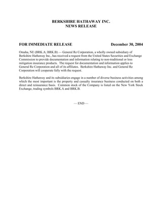 BERKSHIRE HATHAWAY INC.
                              NEWS RELEASE



FOR IMMEDIATE RELEASE                                                 December 30, 2004
Omaha, NE (BRK.A; BRK.B) — General Re Corporation, a wholly owned subsidiary of
Berkshire Hathaway Inc., has received a request from the United States Securities and Exchange
Commission to provide documentation and information relating to non-traditional or loss
mitigation insurance products. The request for documentation and information applies to
General Re Corporation and all of its affiliates. Berkshire Hathaway Inc. and General Re
Corporation will cooperate fully with the request.

Berkshire Hathaway and its subsidiaries engage in a number of diverse business activities among
which the most important is the property and casualty insurance business conducted on both a
direct and reinsurance basis. Common stock of the Company is listed on the New York Stock
Exchange, trading symbols BRK.A and BRK.B.



                                         — END —
 