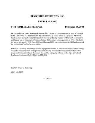 BERKSHIRE HATHAWAY INC.

                                    PRESS RELEASE

FOR IMMEDIATE RELEASE                                                  December 14, 2004

On December 14, 2004, Berkshire Hathaway Inc.’s Board of Directors voted to elect William H.
Gates III to serve as a director to fill the current vacancy on the Board of Directors. Mr. Gates
has long been a shareholder of Berkshire Hathaway and is the founder of Microsoft Corporation
and has served as Chairman of Microsoft since the Company’s incorporation in 1981. Mr. Gates
served as Microsoft’s CEO from 1981 until January 2000 when he resigned as CEO and assumed
the position of Chief Software Architect.

Berkshire Hathaway and its subsidiaries engage in a number of diverse business activities among
which the most important is the property and casualty insurance business conducted on both a
direct and reinsurance basis. Common stock of the Company is listed on the New York Stock
Exchange, trading symbols BRK.A and BRK.B.




Contact: Marc D. Hamburg

(402) 346-1400


                                          — END —
 