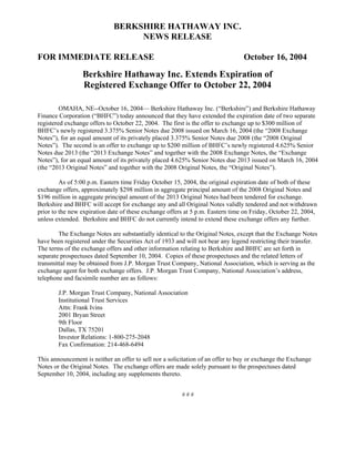 BERKSHIRE HATHAWAY INC.
                                   NEWS RELEASE

FOR IMMEDIATE RELEASE                                                            October 16, 2004
                 Berkshire Hathaway Inc. Extends Expiration of
                 Registered Exchange Offer to October 22, 2004

         OMAHA, NE--October 16, 2004— Berkshire Hathaway Inc. (“Berkshire”) and Berkshire Hathaway
Finance Corporation (“BHFC”) today announced that they have extended the expiration date of two separate
registered exchange offers to October 22, 2004. The first is the offer to exchange up to $300 million of
BHFC’s newly registered 3.375% Senior Notes due 2008 issued on March 16, 2004 (the “2008 Exchange
Notes”), for an equal amount of its privately placed 3.375% Senior Notes due 2008 (the “2008 Original
Notes”). The second is an offer to exchange up to $200 million of BHFC’s newly registered 4.625% Senior
Notes due 2013 (the “2013 Exchange Notes” and together with the 2008 Exchange Notes, the “Exchange
Notes”), for an equal amount of its privately placed 4.625% Senior Notes due 2013 issued on March 16, 2004
(the “2013 Original Notes” and together with the 2008 Original Notes, the “Original Notes”).

         As of 5:00 p.m. Eastern time Friday October 15, 2004, the original expiration date of both of these
exchange offers, approximately $298 million in aggregate principal amount of the 2008 Original Notes and
$196 million in aggregate principal amount of the 2013 Original Notes had been tendered for exchange.
Berkshire and BHFC will accept for exchange any and all Original Notes validly tendered and not withdrawn
prior to the new expiration date of these exchange offers at 5 p.m. Eastern time on Friday, October 22, 2004,
unless extended. Berkshire and BHFC do not currently intend to extend these exchange offers any further.

        The Exchange Notes are substantially identical to the Original Notes, except that the Exchange Notes
have been registered under the Securities Act of 1933 and will not bear any legend restricting their transfer.
The terms of the exchange offers and other information relating to Berkshire and BHFC are set forth in
separate prospectuses dated September 10, 2004. Copies of these prospectuses and the related letters of
transmittal may be obtained from J.P. Morgan Trust Company, National Association, which is serving as the
exchange agent for both exchange offers. J.P. Morgan Trust Company, National Association’s address,
telephone and facsimile number are as follows:

        J.P. Morgan Trust Company, National Association
        Institutional Trust Services
        Attn: Frank Ivins
        2001 Bryan Street
        9th Floor
        Dallas, TX 75201
        Investor Relations: 1-800-275-2048
        Fax Confirmation: 214-468-6494

This announcement is neither an offer to sell nor a solicitation of an offer to buy or exchange the Exchange
Notes or the Original Notes. The exchange offers are made solely pursuant to the prospectuses dated
September 10, 2004, including any supplements thereto.


                                                         ###
 
