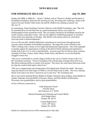 NEWS RELEASE

FOR IMMEDIATE RELEASE                                                             July 29, 2004
Omaha, NE (BRK.A; BRK.B) — Susan T. Buffett, wife of Warren E. Buffett and President of
the Buffett Foundation, died early this morning in Cody, Wyoming after suffering a stroke at the
ranch of investor Herbert Allen where she and Mr. Buffett were making an annual visit.
She was 72.
In commenting, Allen Greenberg, Executive Director of the Buffett Foundation, said, “She will
be remembered by all who knew her as a quiet humanitarian whose voice spoke for
disadvantaged women around the world. She was deeply touched by the hardships faced by the
world’s poorest, especially women. She was far-sighted in establishing programs in countries
whose needs were generally overlooked. She did this work quietly and never cared about
receiving credit or acknowledgement.”
For over 40 years Mrs. Buffett fulfilled her commitment to social justice through personal
activities and as President of the Buffett Foundation. She began this work in Omaha in the
1960’s working with a variety of civil rights and educational organizations. This work expanded
to include support for organizations working in the field of family planning and reproductive
health, both in the U.S. as well as internationally. In recent years she traveled to many countries,
including Viet Nam, Turkey, India, Ghana, South Africa, and Mexico, to see first hand the
struggles women face.
“She was as comfortable in a small village in India as she was in a friend’s home in the U.S.,”
Mr. Greenberg continued. “Susie loved talking with a broad range of people about their lives.
She had an amazing ability to connect with anyone. They knew she cared about them and would
do what she could to help improve their lives.”
“She was a compassionate and caring person who helped many friends face death. She took a
long time friend in the final stages of AIDS to visit the Dalai Lama in India. This was a lifelong
dream of his and it was Susie’s mission to see it come true,” Mr. Greenberg said.
She is survived by husband Warren Buffett of Omaha, Nebraska; three children, Susan Buffett of
Omaha, Nebraska, Howard Buffett of Decatur, Illinois, and Peter Buffett of Milwaukee,
Wisconsin; nine grandchildren; and six great grandchildren.
In lieu of flowers, memorials to:
                                     Glide Memorial Church
                                         330 Ellis Street
                                    San Francisco, CA 94102
                       Planned Parenthood of Nebraska and Council Bluffs
                                      4610 Dodge Street
                                      Omaha, NE 68132
                                       Central High School
                                        124 N. 20th Street
                                       Omaha, NE 68102

Details of a memorial service will be announced at a later date.


                                            — END —
 