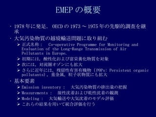 EMEP θҪ 1978 ˰k㣮 OECD  1973  1975 l{ˤ@ ݛAȾ|Խݔ͆}ȡM ʽƣ Co-operative Programme for Monitoring and Evaluation of the Long-Range Transmission of Air Pollutants in Europe.  ڤˤϣԻӸB| Τˤϣˤ⒈ ˽ˤϣкЙC POPs: Persistent organic pollutants) ؽ״|ˤ⒈ Ҫ Emission inventory ݛAȾ|ųΰ Measurements ʪŤǬŤQy Modeling ݔͤŤΥǥu νYäƽyuФ 