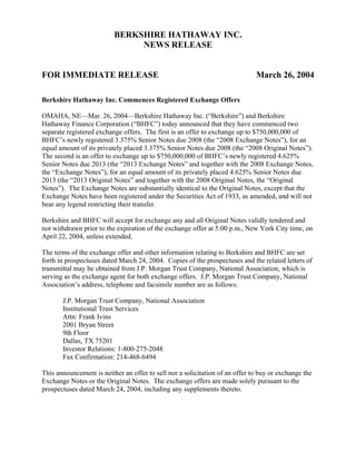 BERKSHIRE HATHAWAY INC.
                               NEWS RELEASE


FOR IMMEDIATE RELEASE                                                         March 26, 2004

Berkshire Hathaway Inc. Commences Registered Exchange Offers

OMAHA, NE—Mar. 26, 2004—Berkshire Hathaway Inc. (“Berkshire”) and Berkshire
Hathaway Finance Corporation (“BHFC”) today announced that they have commenced two
separate registered exchange offers. The first is an offer to exchange up to $750,000,000 of
BHFC’s newly registered 3.375% Senior Notes due 2008 (the “2008 Exchange Notes”), for an
equal amount of its privately placed 3.375% Senior Notes due 2008 (the “2008 Original Notes”).
The second is an offer to exchange up to $750,000,000 of BHFC’s newly registered 4.625%
Senior Notes due 2013 (the “2013 Exchange Notes” and together with the 2008 Exchange Notes,
the “Exchange Notes”), for an equal amount of its privately placed 4.625% Senior Notes due
2013 (the “2013 Original Notes” and together with the 2008 Original Notes, the “Original
Notes”). The Exchange Notes are substantially identical to the Original Notes, except that the
Exchange Notes have been registered under the Securities Act of 1933, as amended, and will not
bear any legend restricting their transfer.

Berkshire and BHFC will accept for exchange any and all Original Notes validly tendered and
not withdrawn prior to the expiration of the exchange offer at 5:00 p.m., New York City time, on
April 22, 2004, unless extended.

The terms of the exchange offer and other information relating to Berkshire and BHFC are set
forth in prospectuses dated March 24, 2004. Copies of the prospectuses and the related letters of
transmittal may be obtained from J.P. Morgan Trust Company, National Association, which is
serving as the exchange agent for both exchange offers. J.P. Morgan Trust Company, National
Association’s address, telephone and facsimile number are as follows:

       J.P. Morgan Trust Company, National Association
       Institutional Trust Services
       Attn: Frank Ivins
       2001 Bryan Street
       9th Floor
       Dallas, TX 75201
       Investor Relations: 1-800-275-2048
       Fax Confirmation: 214-468-6494

This announcement is neither an offer to sell nor a solicitation of an offer to buy or exchange the
Exchange Notes or the Original Notes. The exchange offers are made solely pursuant to the
prospectuses dated March 24, 2004, including any supplements thereto.
 