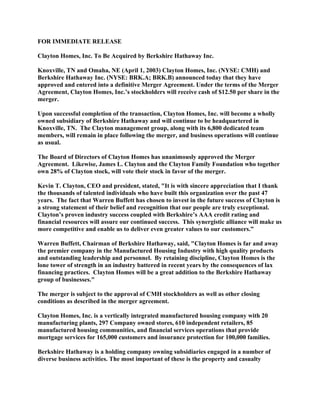 FOR IMMEDIATE RELEASE

Clayton Homes, Inc. To Be Acquired by Berkshire Hathaway Inc.

Knoxville, TN and Omaha, NE (April 1, 2003) Clayton Homes, Inc. (NYSE: CMH) and
Berkshire Hathaway Inc. (NYSE: BRK.A; BRK.B) announced today that they have
approved and entered into a definitive Merger Agreement. Under the terms of the Merger
Agreement, Clayton Homes, Inc.’s stockholders will receive cash of $12.50 per share in the
merger.

Upon successful completion of the transaction, Clayton Homes, Inc. will become a wholly
owned subsidiary of Berkshire Hathaway and will continue to be headquartered in
Knoxville, TN. The Clayton management group, along with its 6,800 dedicated team
members, will remain in place following the merger, and business operations will continue
as usual.

The Board of Directors of Clayton Homes has unanimously approved the Merger
Agreement. Likewise, James L. Clayton and the Clayton Family Foundation who together
own 28% of Clayton stock, will vote their stock in favor of the merger.

Kevin T. Clayton, CEO and president, stated, quot;It is with sincere appreciation that I thank
the thousands of talented individuals who have built this organization over the past 47
years. The fact that Warren Buffett has chosen to invest in the future success of Clayton is
a strong statement of their belief and recognition that our people are truly exceptional.
Clayton’s proven industry success coupled with Berkshire’s AAA credit rating and
financial resources will assure our continued success. This synergistic alliance will make us
more competitive and enable us to deliver even greater values to our customers.”

Warren Buffett, Chairman of Berkshire Hathaway, said, quot;Clayton Homes is far and away
the premier company in the Manufactured Housing Industry with high quality products
and outstanding leadership and personnel. By retaining discipline, Clayton Homes is the
lone tower of strength in an industry battered in recent years by the consequences of lax
financing practices. Clayton Homes will be a great addition to the Berkshire Hathaway
group of businesses.quot;

The merger is subject to the approval of CMH stockholders as well as other closing
conditions as described in the merger agreement.

Clayton Homes, Inc. is a vertically integrated manufactured housing company with 20
manufacturing plants, 297 Company owned stores, 610 independent retailers, 85
manufactured housing communities, and financial services operations that provide
mortgage services for 165,000 customers and insurance protection for 100,000 families.

Berkshire Hathaway is a holding company owning subsidiaries engaged in a number of
diverse business activities. The most important of these is the property and casualty
 