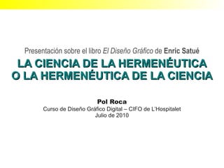 Presentación sobre el libro El Diseño Gráfico de Enric Satué
 LA CIENCIA DE LA HERMENÉUTICA
O LA HERMENÉUTICA DE LA CIENCIA

                             Pol Roca
        Curso de Diseño Gráfico Digital – CIFO de L’Hospitalet
                           Julio de 2010
 