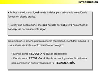INTRODUCCIÓN



● Ambos métodos son igualmente válidos para articular la creación de
   Ambos métodos son igualmente válidos para articular la creación de
    ●


formas en diseño gráfico.
 formas en diseño gráfico.

●No hay que despreciar el método natural por subjetivo ni glorificar al
  No hay que despreciar el método natural por subjetivo ni glorificar al
    ●


conceptual por su aparente rigor.
 conceptual por su aparente rigor.



Sin embargo, el diseño gráfico moderno (publicidad, identidad, edición...)
 Sin embargo, el diseño gráfico moderno (publicidad, identidad, edición...)
usa yyabusa del instrumento científico-tecnológico:
 usa abusa del instrumento científico-tecnológico:

        ●
           Ciencia como FILOSOFÍA  Busca credibilidad
            Ciencia como FILOSOFÍA  Busca credibilidad
            ●


        ●
          ●Ciencia como RETÓRICA  Usa la terminología científico-técnica
            Ciencia como RETÓRICA  Usa la terminología científico-técnica
        para construir un nuevo vocabulario  TECNOLATRÍA
         para construir un nuevo vocabulario  TECNOLATRÍA
 