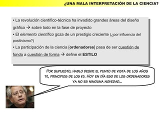 ¿UNA MALA INTERPRETACIÓN DE LA CIENCIA?



●La revolución científico-técnica ha invadido grandes áreas del diseño
  La revolución científico-técnica ha invadido grandes áreas del diseño
    ●


gráfico  sobre todo en la fase de proyecto
 gráfico  sobre todo en la fase de proyecto
●   El elemento científico goza de un prestigio creciente (¿por influencia del
    ●El elemento científico goza de un prestigio creciente (¿por influencia del
positivismo?)
 positivismo?)
● La participación de la ciencia [ordenadores] pasa de ser cuestión de
   La participación de la ciencia [ordenadores] pasa de ser cuestión de
    ●


fondo aacuestión de forma  define el ESTILO
 fondo cuestión de forma  define el ESTILO


                      Por supuesto, hablo desde el punto de vista de los años
                     70, principios de los 80. Hoy en día eso de los ordenadores
                                      ya no es ninguna novedad...
 