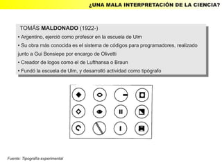 ¿UNA MALA INTERPRETACIÓN DE LA CIENCIA?



         TOMÁS MALDONADO (1922-)
          TOMÁS MALDONADO (1922-)
     ● Argentino, ejerció como profesor en la escuela de Ulm
        Argentino, ejerció como profesor en la escuela de Ulm
         ●

     ● Su obra más conocida es el sistema de códigos para programadores, realizado
      ● Su obra más conocida es el sistema de códigos para programadores, realizado


     junto aaGui Bonsiepe por encargo de Olivetti
      junto Gui Bonsiepe por encargo de Olivetti
     ● Creador de logos como el de Lufthansa o Braun
      ● Creador de logos como el de Lufthansa o Braun

     ●   Fundó la escuela de Ulm, yydesarrolló actividad como tipógrafo
         ●Fundó la escuela de Ulm, desarrolló actividad como tipógrafo




Fuente: Tipografía experimental
 