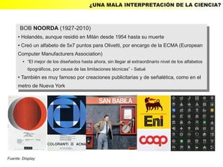 ¿UNA MALA INTERPRETACIÓN DE LA CIENCIA?



         BOB NOORDA (1927-2010)
          BOB NOORDA (1927-2010)
     ● Holandés, aunque residió en Milán desde 1954 hasta su muerte
        Holandés, aunque residió en Milán desde 1954 hasta su muerte
         ●

     ● Creó un alfabeto de 5x7 puntos para Olivetti, por encargo de la ECMA (European
      ● Creó un alfabeto de 5x7 puntos para Olivetti, por encargo de la ECMA (European


     Computer Manufacturers Association)
      Computer Manufacturers Association)
             ●       “El mejor de los diseñados hasta ahora, sin llegar al extraordinario nivel de los alfabetos
                 ●     “El mejor de los diseñados hasta ahora, sin llegar al extraordinario nivel de los alfabetos
                     tipográficos, por causa de las limitaciones técnicas” - Satué
                       tipográficos, por causa de las limitaciones técnicas” - Satué
     ●También es muy famoso por creaciones publicitarias yyde señalética, como en el
       También es muy famoso por creaciones publicitarias de señalética, como en el
         ●


     metro de Nueva York
      metro de Nueva York




Fuente: Display
 