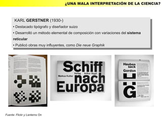 ¿UNA MALA INTERPRETACIÓN DE LA CIENCIA?



         KARL GERSTNER (1930-)
          KARL GERSTNER (1930-)
     ● Destacado tipógrafo yydiseñador suizo
        Destacado tipógrafo diseñador suizo
         ●

     ● Desarrolló un método elemental de composición con variaciones del sistema
      ● Desarrolló un método elemental de composición con variaciones del sistema


     reticular
      reticular
     ● Publicó obras muy influyentes, como Die neue Graphik
      ● Publicó obras muy influyentes, como Die neue Graphik




Fuente: Flickr y Lanterns On
 